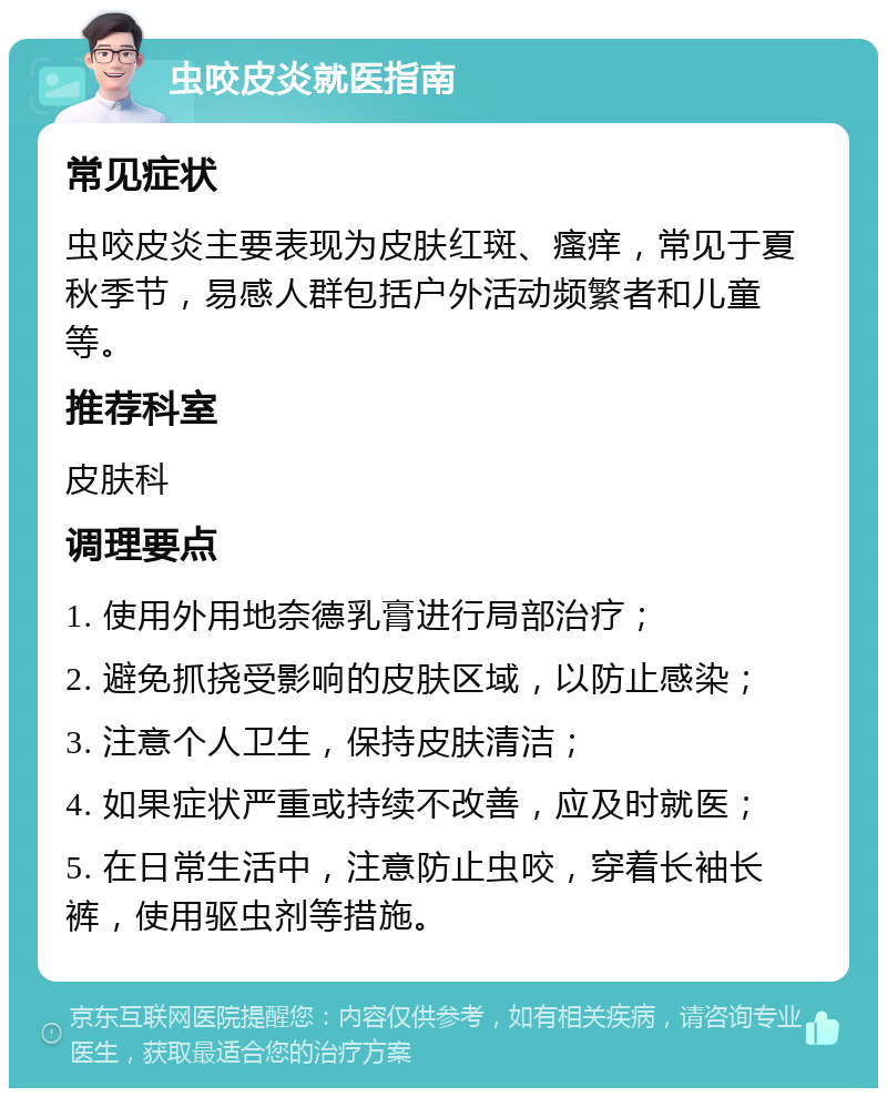 虫咬皮炎就医指南 常见症状 虫咬皮炎主要表现为皮肤红斑、瘙痒，常见于夏秋季节，易感人群包括户外活动频繁者和儿童等。 推荐科室 皮肤科 调理要点 1. 使用外用地奈德乳膏进行局部治疗； 2. 避免抓挠受影响的皮肤区域，以防止感染； 3. 注意个人卫生，保持皮肤清洁； 4. 如果症状严重或持续不改善，应及时就医； 5. 在日常生活中，注意防止虫咬，穿着长袖长裤，使用驱虫剂等措施。