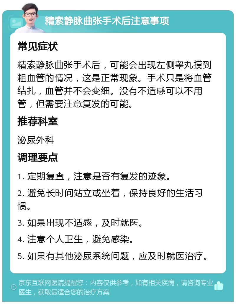 精索静脉曲张手术后注意事项 常见症状 精索静脉曲张手术后，可能会出现左侧睾丸摸到粗血管的情况，这是正常现象。手术只是将血管结扎，血管并不会变细。没有不适感可以不用管，但需要注意复发的可能。 推荐科室 泌尿外科 调理要点 1. 定期复查，注意是否有复发的迹象。 2. 避免长时间站立或坐着，保持良好的生活习惯。 3. 如果出现不适感，及时就医。 4. 注意个人卫生，避免感染。 5. 如果有其他泌尿系统问题，应及时就医治疗。