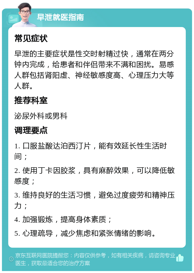 早泄就医指南 常见症状 早泄的主要症状是性交时射精过快，通常在两分钟内完成，给患者和伴侣带来不满和困扰。易感人群包括肾阳虚、神经敏感度高、心理压力大等人群。 推荐科室 泌尿外科或男科 调理要点 1. 口服盐酸达泊西汀片，能有效延长性生活时间； 2. 使用丁卡因胶浆，具有麻醉效果，可以降低敏感度； 3. 维持良好的生活习惯，避免过度疲劳和精神压力； 4. 加强锻炼，提高身体素质； 5. 心理疏导，减少焦虑和紧张情绪的影响。