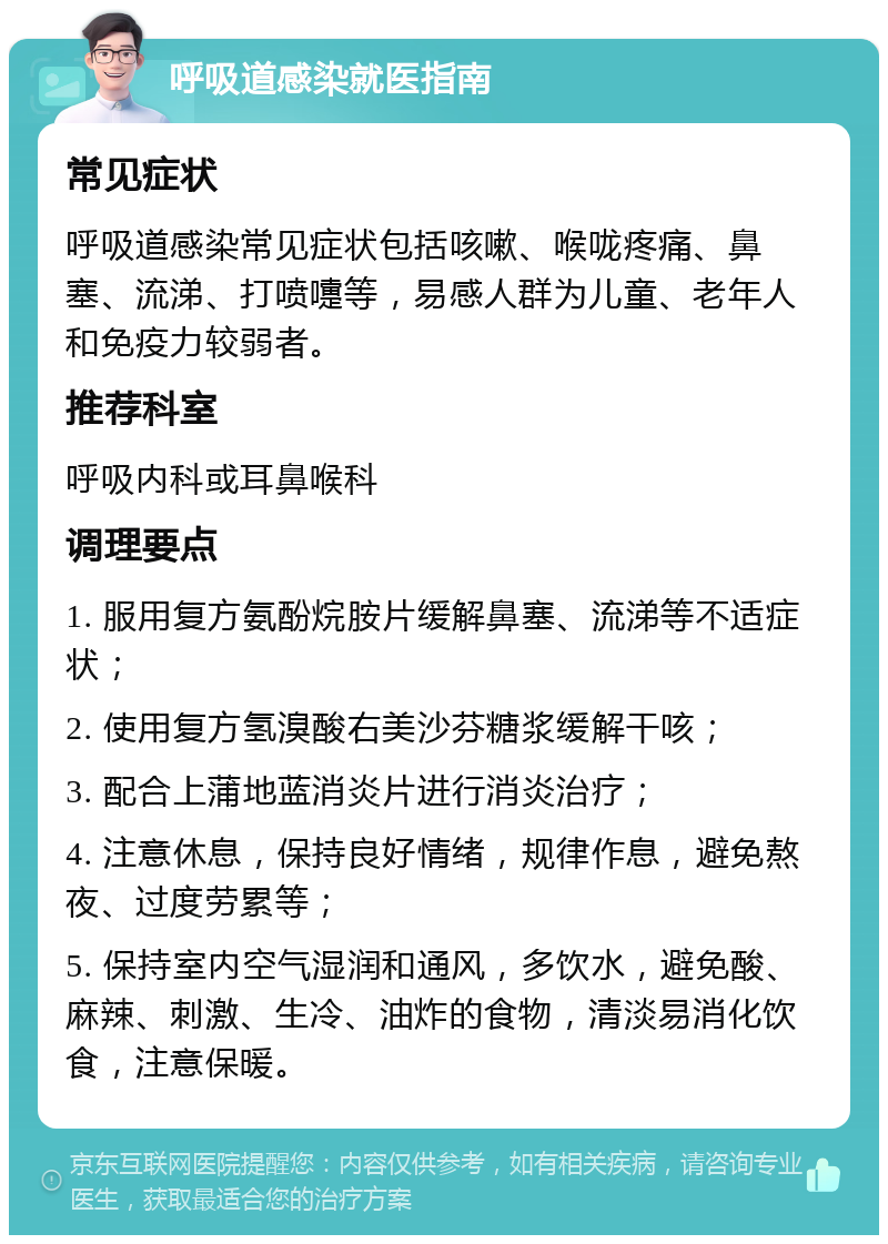 呼吸道感染就医指南 常见症状 呼吸道感染常见症状包括咳嗽、喉咙疼痛、鼻塞、流涕、打喷嚏等，易感人群为儿童、老年人和免疫力较弱者。 推荐科室 呼吸内科或耳鼻喉科 调理要点 1. 服用复方氨酚烷胺片缓解鼻塞、流涕等不适症状； 2. 使用复方氢溴酸右美沙芬糖浆缓解干咳； 3. 配合上蒲地蓝消炎片进行消炎治疗； 4. 注意休息，保持良好情绪，规律作息，避免熬夜、过度劳累等； 5. 保持室内空气湿润和通风，多饮水，避免酸、麻辣、刺激、生冷、油炸的食物，清淡易消化饮食，注意保暖。