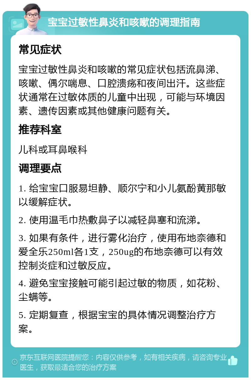 宝宝过敏性鼻炎和咳嗽的调理指南 常见症状 宝宝过敏性鼻炎和咳嗽的常见症状包括流鼻涕、咳嗽、偶尔喘息、口腔溃疡和夜间出汗。这些症状通常在过敏体质的儿童中出现，可能与环境因素、遗传因素或其他健康问题有关。 推荐科室 儿科或耳鼻喉科 调理要点 1. 给宝宝口服易坦静、顺尔宁和小儿氨酚黄那敏以缓解症状。 2. 使用温毛巾热敷鼻子以减轻鼻塞和流涕。 3. 如果有条件，进行雾化治疗，使用布地奈德和爱全乐250ml各1支，250ug的布地奈德可以有效控制炎症和过敏反应。 4. 避免宝宝接触可能引起过敏的物质，如花粉、尘螨等。 5. 定期复查，根据宝宝的具体情况调整治疗方案。