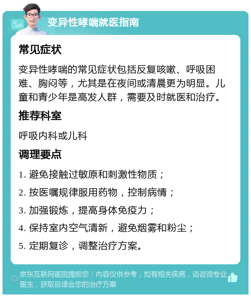 变异性哮喘就医指南 常见症状 变异性哮喘的常见症状包括反复咳嗽、呼吸困难、胸闷等，尤其是在夜间或清晨更为明显。儿童和青少年是高发人群，需要及时就医和治疗。 推荐科室 呼吸内科或儿科 调理要点 1. 避免接触过敏原和刺激性物质； 2. 按医嘱规律服用药物，控制病情； 3. 加强锻炼，提高身体免疫力； 4. 保持室内空气清新，避免烟雾和粉尘； 5. 定期复诊，调整治疗方案。