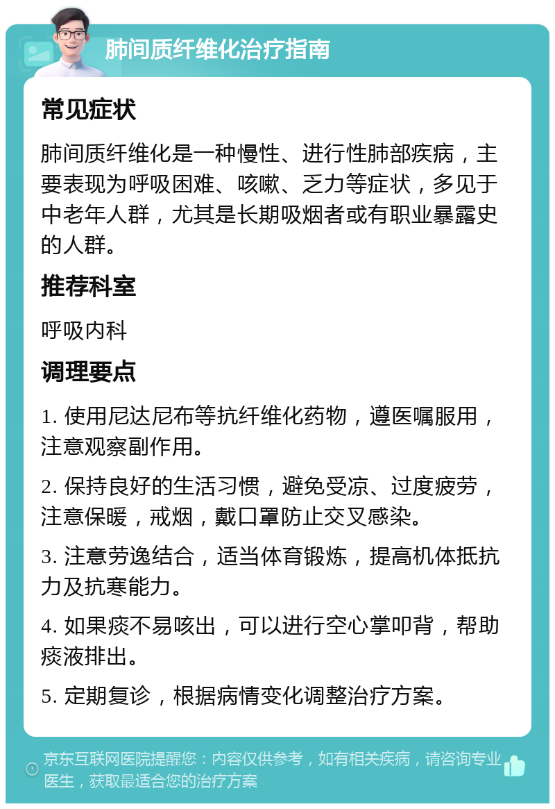 肺间质纤维化治疗指南 常见症状 肺间质纤维化是一种慢性、进行性肺部疾病，主要表现为呼吸困难、咳嗽、乏力等症状，多见于中老年人群，尤其是长期吸烟者或有职业暴露史的人群。 推荐科室 呼吸内科 调理要点 1. 使用尼达尼布等抗纤维化药物，遵医嘱服用，注意观察副作用。 2. 保持良好的生活习惯，避免受凉、过度疲劳，注意保暖，戒烟，戴口罩防止交叉感染。 3. 注意劳逸结合，适当体育锻炼，提高机体抵抗力及抗寒能力。 4. 如果痰不易咳出，可以进行空心掌叩背，帮助痰液排出。 5. 定期复诊，根据病情变化调整治疗方案。