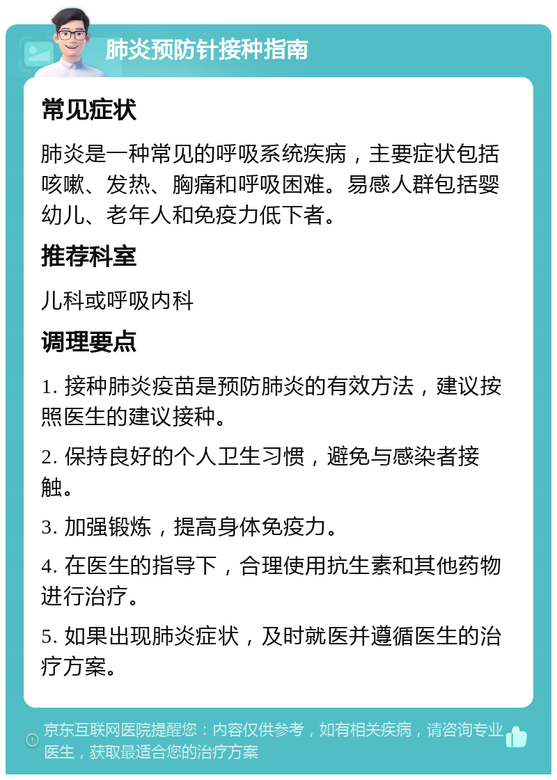 肺炎预防针接种指南 常见症状 肺炎是一种常见的呼吸系统疾病，主要症状包括咳嗽、发热、胸痛和呼吸困难。易感人群包括婴幼儿、老年人和免疫力低下者。 推荐科室 儿科或呼吸内科 调理要点 1. 接种肺炎疫苗是预防肺炎的有效方法，建议按照医生的建议接种。 2. 保持良好的个人卫生习惯，避免与感染者接触。 3. 加强锻炼，提高身体免疫力。 4. 在医生的指导下，合理使用抗生素和其他药物进行治疗。 5. 如果出现肺炎症状，及时就医并遵循医生的治疗方案。