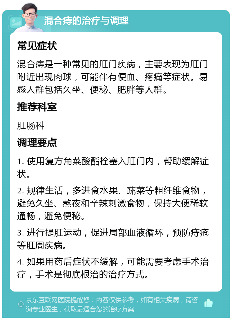 混合痔的治疗与调理 常见症状 混合痔是一种常见的肛门疾病，主要表现为肛门附近出现肉球，可能伴有便血、疼痛等症状。易感人群包括久坐、便秘、肥胖等人群。 推荐科室 肛肠科 调理要点 1. 使用复方角菜酸酯栓塞入肛门内，帮助缓解症状。 2. 规律生活，多进食水果、蔬菜等粗纤维食物，避免久坐、熬夜和辛辣刺激食物，保持大便稀软通畅，避免便秘。 3. 进行提肛运动，促进局部血液循环，预防痔疮等肛周疾病。 4. 如果用药后症状不缓解，可能需要考虑手术治疗，手术是彻底根治的治疗方式。