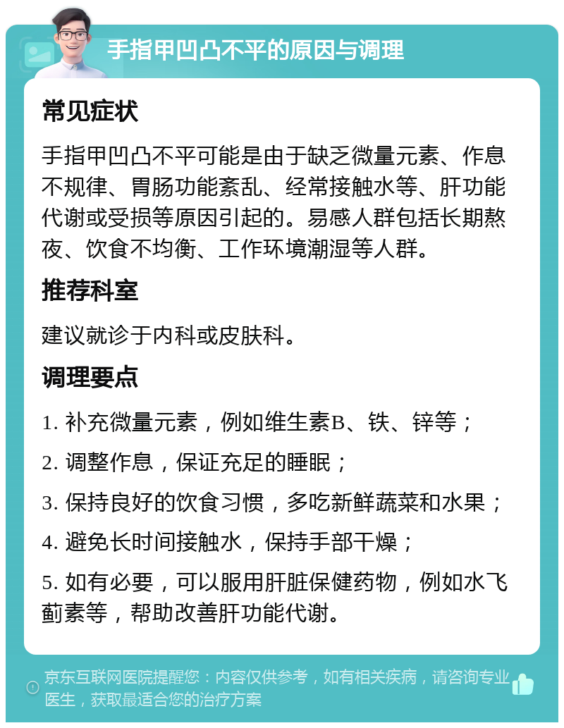 手指甲凹凸不平的原因与调理 常见症状 手指甲凹凸不平可能是由于缺乏微量元素、作息不规律、胃肠功能紊乱、经常接触水等、肝功能代谢或受损等原因引起的。易感人群包括长期熬夜、饮食不均衡、工作环境潮湿等人群。 推荐科室 建议就诊于内科或皮肤科。 调理要点 1. 补充微量元素，例如维生素B、铁、锌等； 2. 调整作息，保证充足的睡眠； 3. 保持良好的饮食习惯，多吃新鲜蔬菜和水果； 4. 避免长时间接触水，保持手部干燥； 5. 如有必要，可以服用肝脏保健药物，例如水飞蓟素等，帮助改善肝功能代谢。