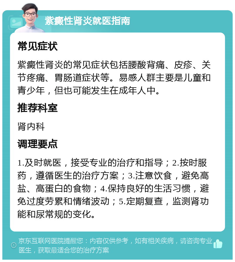 紫癜性肾炎就医指南 常见症状 紫癜性肾炎的常见症状包括腰酸背痛、皮疹、关节疼痛、胃肠道症状等。易感人群主要是儿童和青少年，但也可能发生在成年人中。 推荐科室 肾内科 调理要点 1.及时就医，接受专业的治疗和指导；2.按时服药，遵循医生的治疗方案；3.注意饮食，避免高盐、高蛋白的食物；4.保持良好的生活习惯，避免过度劳累和情绪波动；5.定期复查，监测肾功能和尿常规的变化。