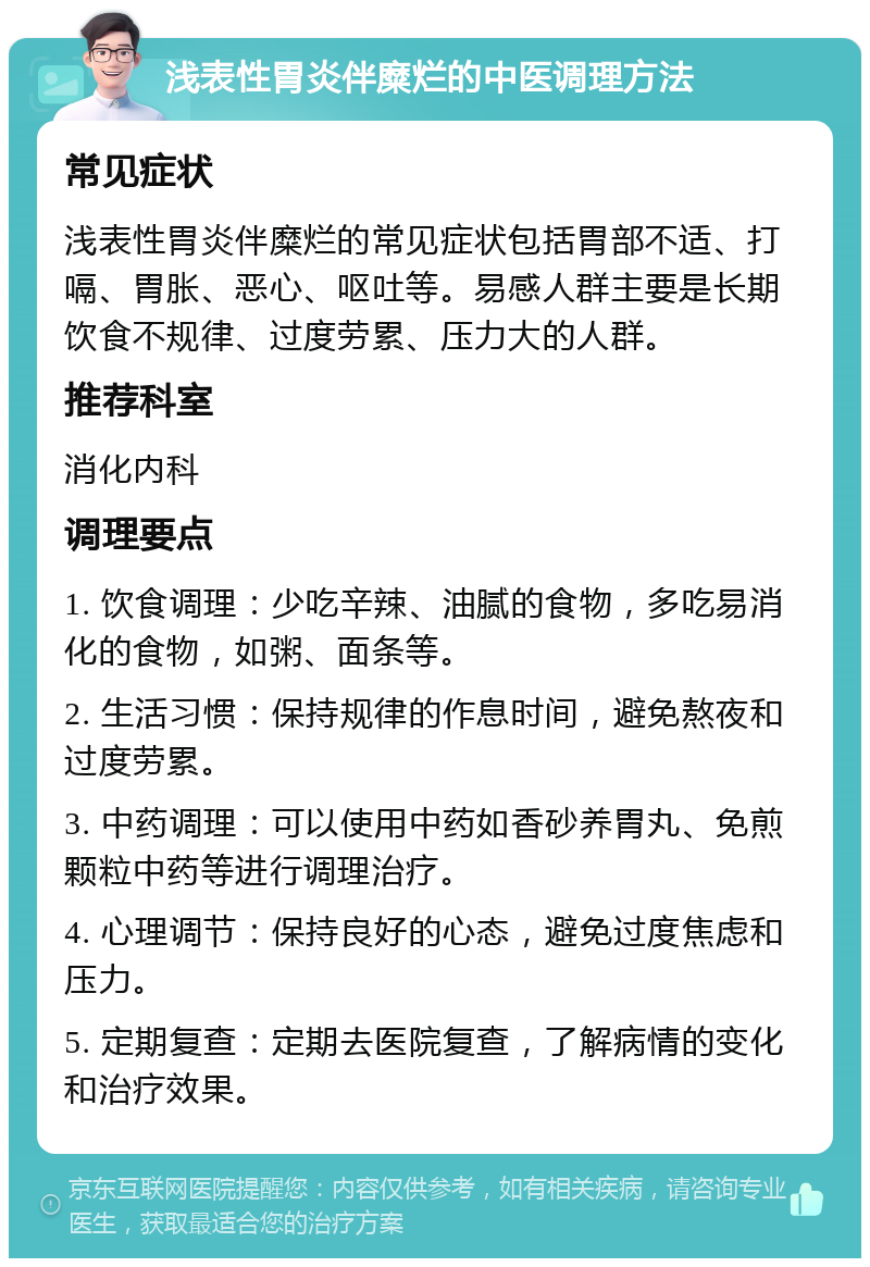 浅表性胃炎伴糜烂的中医调理方法 常见症状 浅表性胃炎伴糜烂的常见症状包括胃部不适、打嗝、胃胀、恶心、呕吐等。易感人群主要是长期饮食不规律、过度劳累、压力大的人群。 推荐科室 消化内科 调理要点 1. 饮食调理：少吃辛辣、油腻的食物，多吃易消化的食物，如粥、面条等。 2. 生活习惯：保持规律的作息时间，避免熬夜和过度劳累。 3. 中药调理：可以使用中药如香砂养胃丸、免煎颗粒中药等进行调理治疗。 4. 心理调节：保持良好的心态，避免过度焦虑和压力。 5. 定期复查：定期去医院复查，了解病情的变化和治疗效果。