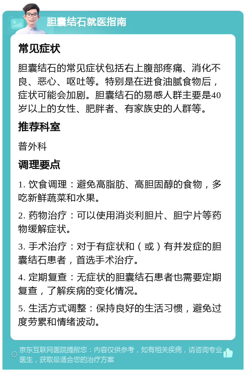 胆囊结石就医指南 常见症状 胆囊结石的常见症状包括右上腹部疼痛、消化不良、恶心、呕吐等。特别是在进食油腻食物后，症状可能会加剧。胆囊结石的易感人群主要是40岁以上的女性、肥胖者、有家族史的人群等。 推荐科室 普外科 调理要点 1. 饮食调理：避免高脂肪、高胆固醇的食物，多吃新鲜蔬菜和水果。 2. 药物治疗：可以使用消炎利胆片、胆宁片等药物缓解症状。 3. 手术治疗：对于有症状和（或）有并发症的胆囊结石患者，首选手术治疗。 4. 定期复查：无症状的胆囊结石患者也需要定期复查，了解疾病的变化情况。 5. 生活方式调整：保持良好的生活习惯，避免过度劳累和情绪波动。