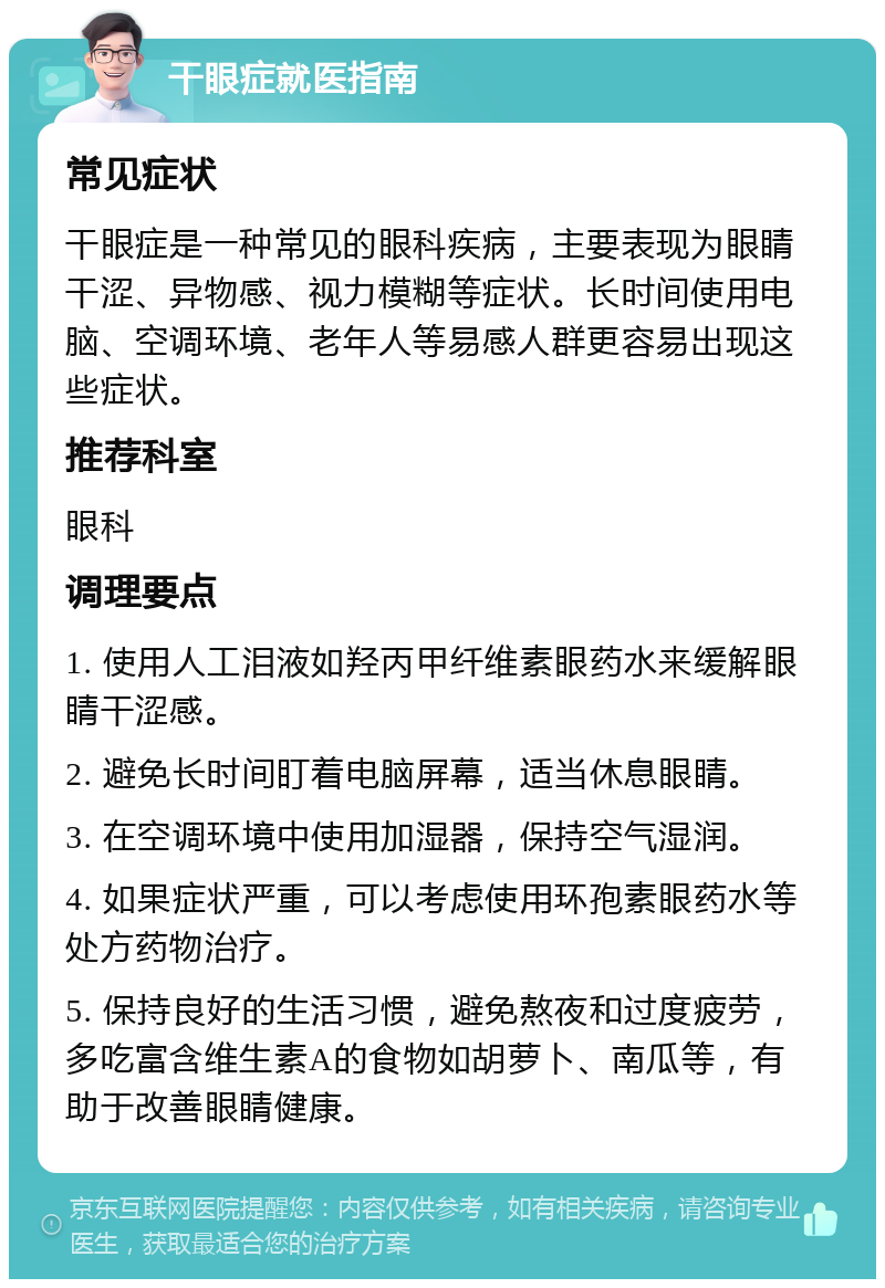 干眼症就医指南 常见症状 干眼症是一种常见的眼科疾病，主要表现为眼睛干涩、异物感、视力模糊等症状。长时间使用电脑、空调环境、老年人等易感人群更容易出现这些症状。 推荐科室 眼科 调理要点 1. 使用人工泪液如羟丙甲纤维素眼药水来缓解眼睛干涩感。 2. 避免长时间盯着电脑屏幕，适当休息眼睛。 3. 在空调环境中使用加湿器，保持空气湿润。 4. 如果症状严重，可以考虑使用环孢素眼药水等处方药物治疗。 5. 保持良好的生活习惯，避免熬夜和过度疲劳，多吃富含维生素A的食物如胡萝卜、南瓜等，有助于改善眼睛健康。