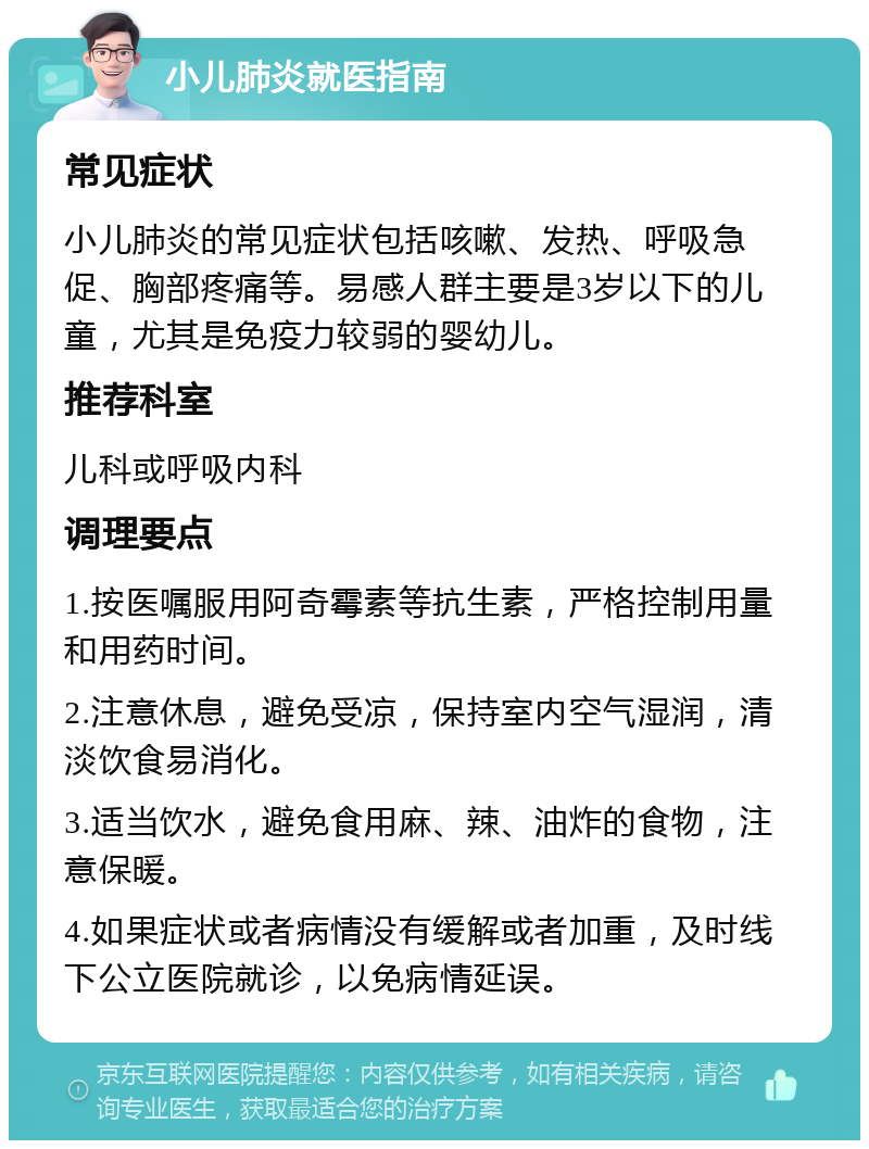 小儿肺炎就医指南 常见症状 小儿肺炎的常见症状包括咳嗽、发热、呼吸急促、胸部疼痛等。易感人群主要是3岁以下的儿童，尤其是免疫力较弱的婴幼儿。 推荐科室 儿科或呼吸内科 调理要点 1.按医嘱服用阿奇霉素等抗生素，严格控制用量和用药时间。 2.注意休息，避免受凉，保持室内空气湿润，清淡饮食易消化。 3.适当饮水，避免食用麻、辣、油炸的食物，注意保暖。 4.如果症状或者病情没有缓解或者加重，及时线下公立医院就诊，以免病情延误。