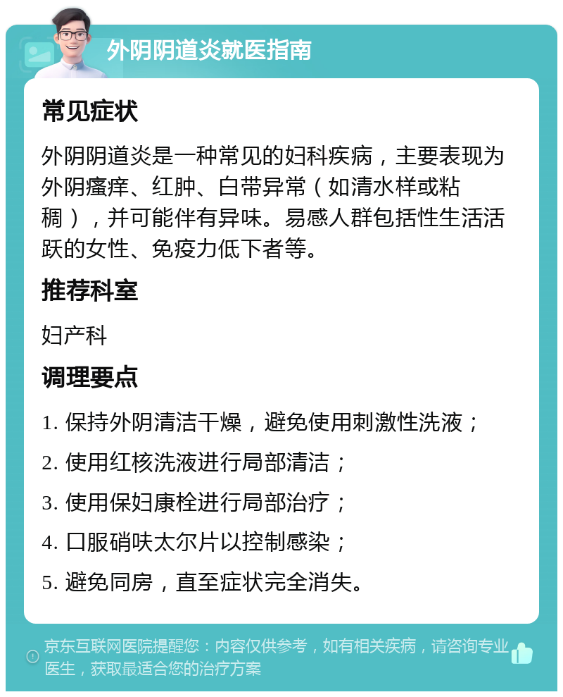 外阴阴道炎就医指南 常见症状 外阴阴道炎是一种常见的妇科疾病，主要表现为外阴瘙痒、红肿、白带异常（如清水样或粘稠），并可能伴有异味。易感人群包括性生活活跃的女性、免疫力低下者等。 推荐科室 妇产科 调理要点 1. 保持外阴清洁干燥，避免使用刺激性洗液； 2. 使用红核洗液进行局部清洁； 3. 使用保妇康栓进行局部治疗； 4. 口服硝呋太尔片以控制感染； 5. 避免同房，直至症状完全消失。