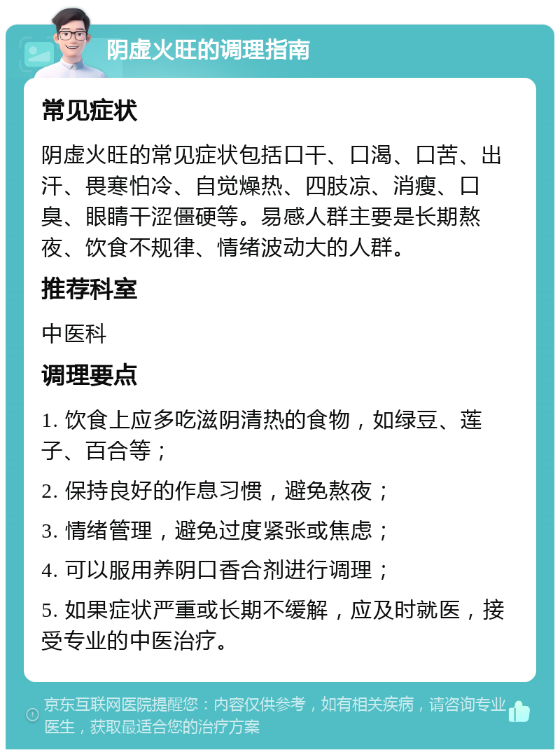 阴虚火旺的调理指南 常见症状 阴虚火旺的常见症状包括口干、口渴、口苦、出汗、畏寒怕冷、自觉燥热、四肢凉、消瘦、口臭、眼睛干涩僵硬等。易感人群主要是长期熬夜、饮食不规律、情绪波动大的人群。 推荐科室 中医科 调理要点 1. 饮食上应多吃滋阴清热的食物，如绿豆、莲子、百合等； 2. 保持良好的作息习惯，避免熬夜； 3. 情绪管理，避免过度紧张或焦虑； 4. 可以服用养阴口香合剂进行调理； 5. 如果症状严重或长期不缓解，应及时就医，接受专业的中医治疗。