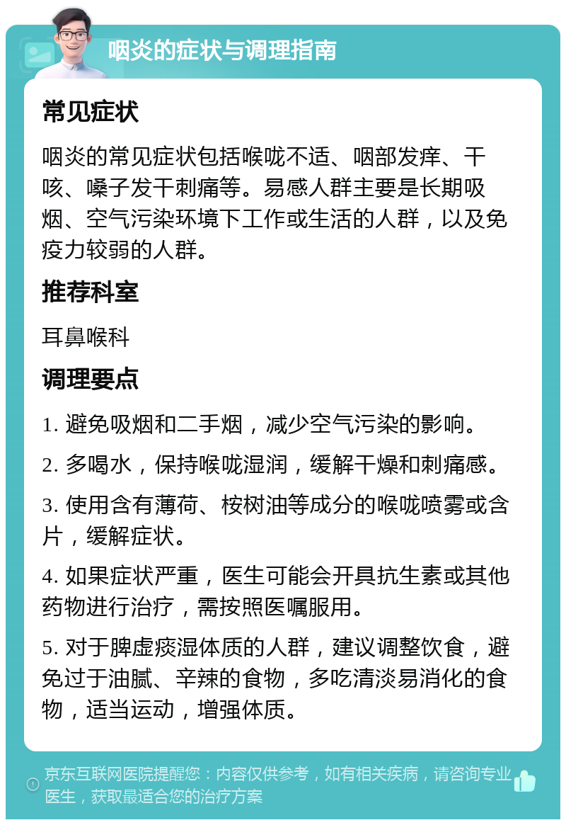 咽炎的症状与调理指南 常见症状 咽炎的常见症状包括喉咙不适、咽部发痒、干咳、嗓子发干刺痛等。易感人群主要是长期吸烟、空气污染环境下工作或生活的人群，以及免疫力较弱的人群。 推荐科室 耳鼻喉科 调理要点 1. 避免吸烟和二手烟，减少空气污染的影响。 2. 多喝水，保持喉咙湿润，缓解干燥和刺痛感。 3. 使用含有薄荷、桉树油等成分的喉咙喷雾或含片，缓解症状。 4. 如果症状严重，医生可能会开具抗生素或其他药物进行治疗，需按照医嘱服用。 5. 对于脾虚痰湿体质的人群，建议调整饮食，避免过于油腻、辛辣的食物，多吃清淡易消化的食物，适当运动，增强体质。