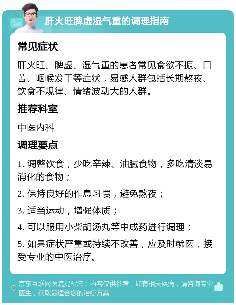 肝火旺脾虚湿气重的调理指南 常见症状 肝火旺、脾虚、湿气重的患者常见食欲不振、口苦、咽喉发干等症状，易感人群包括长期熬夜、饮食不规律、情绪波动大的人群。 推荐科室 中医内科 调理要点 1. 调整饮食，少吃辛辣、油腻食物，多吃清淡易消化的食物； 2. 保持良好的作息习惯，避免熬夜； 3. 适当运动，增强体质； 4. 可以服用小柴胡汤丸等中成药进行调理； 5. 如果症状严重或持续不改善，应及时就医，接受专业的中医治疗。