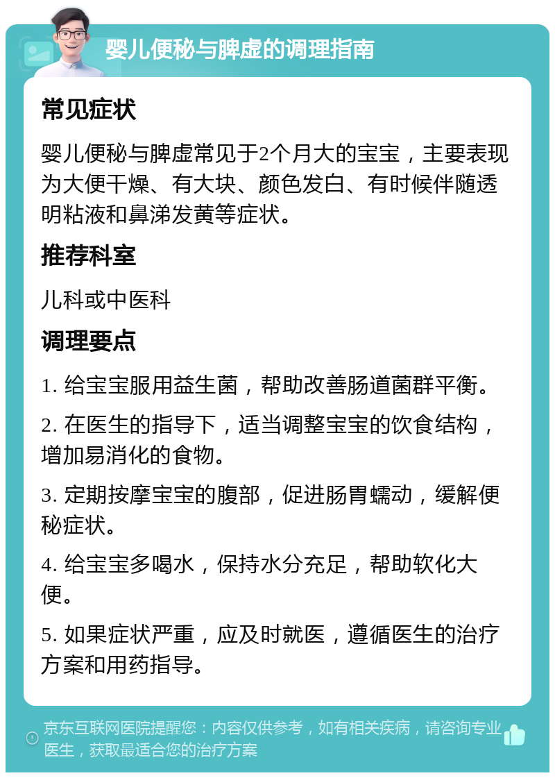 婴儿便秘与脾虚的调理指南 常见症状 婴儿便秘与脾虚常见于2个月大的宝宝，主要表现为大便干燥、有大块、颜色发白、有时候伴随透明粘液和鼻涕发黄等症状。 推荐科室 儿科或中医科 调理要点 1. 给宝宝服用益生菌，帮助改善肠道菌群平衡。 2. 在医生的指导下，适当调整宝宝的饮食结构，增加易消化的食物。 3. 定期按摩宝宝的腹部，促进肠胃蠕动，缓解便秘症状。 4. 给宝宝多喝水，保持水分充足，帮助软化大便。 5. 如果症状严重，应及时就医，遵循医生的治疗方案和用药指导。