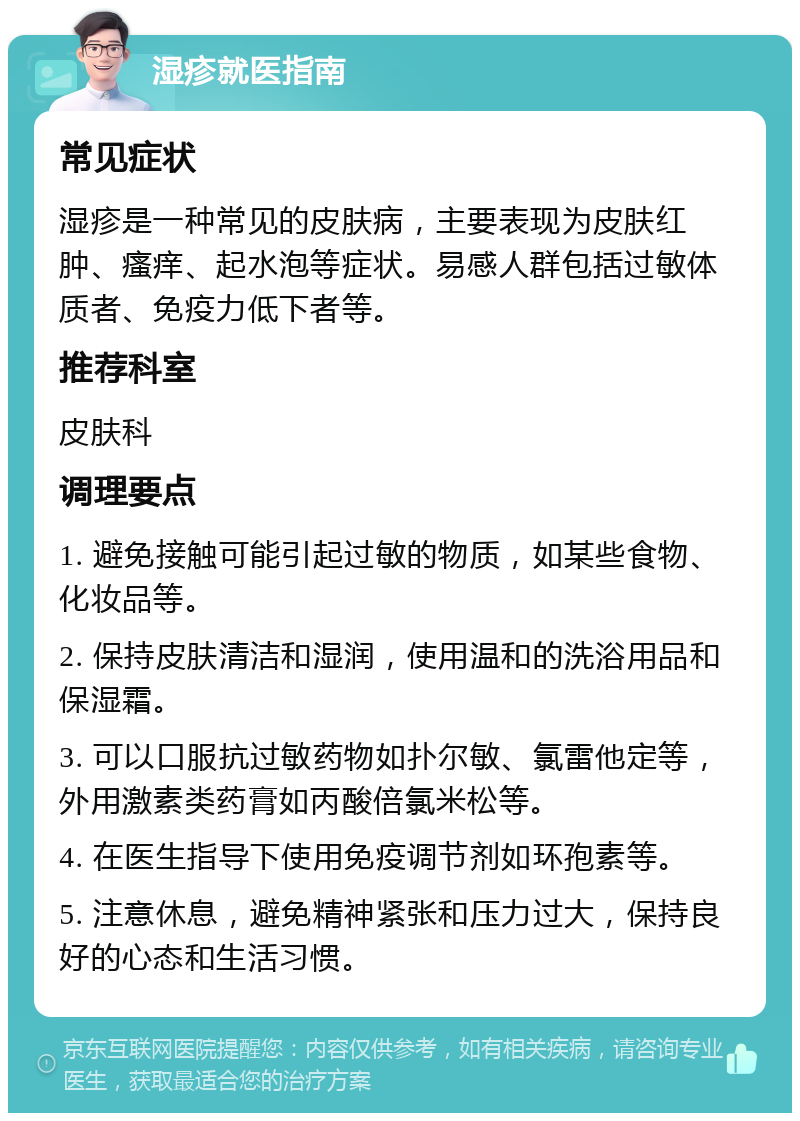 湿疹就医指南 常见症状 湿疹是一种常见的皮肤病，主要表现为皮肤红肿、瘙痒、起水泡等症状。易感人群包括过敏体质者、免疫力低下者等。 推荐科室 皮肤科 调理要点 1. 避免接触可能引起过敏的物质，如某些食物、化妆品等。 2. 保持皮肤清洁和湿润，使用温和的洗浴用品和保湿霜。 3. 可以口服抗过敏药物如扑尔敏、氯雷他定等，外用激素类药膏如丙酸倍氯米松等。 4. 在医生指导下使用免疫调节剂如环孢素等。 5. 注意休息，避免精神紧张和压力过大，保持良好的心态和生活习惯。