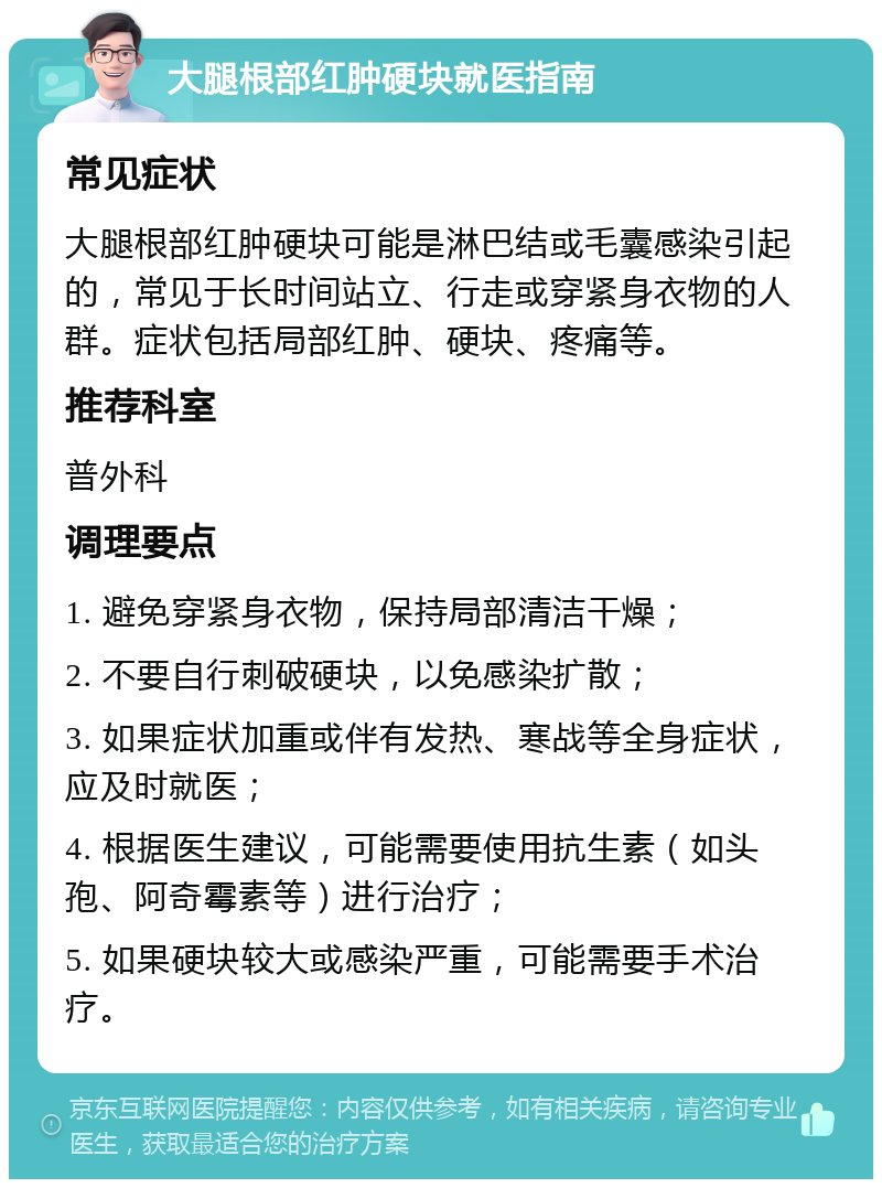 大腿根部红肿硬块就医指南 常见症状 大腿根部红肿硬块可能是淋巴结或毛囊感染引起的，常见于长时间站立、行走或穿紧身衣物的人群。症状包括局部红肿、硬块、疼痛等。 推荐科室 普外科 调理要点 1. 避免穿紧身衣物，保持局部清洁干燥； 2. 不要自行刺破硬块，以免感染扩散； 3. 如果症状加重或伴有发热、寒战等全身症状，应及时就医； 4. 根据医生建议，可能需要使用抗生素（如头孢、阿奇霉素等）进行治疗； 5. 如果硬块较大或感染严重，可能需要手术治疗。