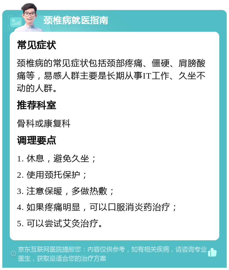 颈椎病就医指南 常见症状 颈椎病的常见症状包括颈部疼痛、僵硬、肩膀酸痛等，易感人群主要是长期从事IT工作、久坐不动的人群。 推荐科室 骨科或康复科 调理要点 1. 休息，避免久坐； 2. 使用颈托保护； 3. 注意保暖，多做热敷； 4. 如果疼痛明显，可以口服消炎药治疗； 5. 可以尝试艾灸治疗。