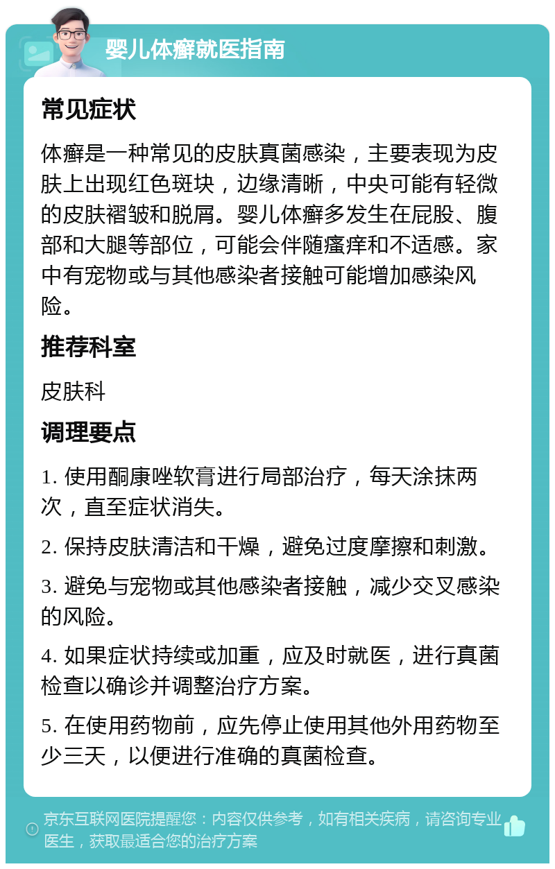 婴儿体癣就医指南 常见症状 体癣是一种常见的皮肤真菌感染，主要表现为皮肤上出现红色斑块，边缘清晰，中央可能有轻微的皮肤褶皱和脱屑。婴儿体癣多发生在屁股、腹部和大腿等部位，可能会伴随瘙痒和不适感。家中有宠物或与其他感染者接触可能增加感染风险。 推荐科室 皮肤科 调理要点 1. 使用酮康唑软膏进行局部治疗，每天涂抹两次，直至症状消失。 2. 保持皮肤清洁和干燥，避免过度摩擦和刺激。 3. 避免与宠物或其他感染者接触，减少交叉感染的风险。 4. 如果症状持续或加重，应及时就医，进行真菌检查以确诊并调整治疗方案。 5. 在使用药物前，应先停止使用其他外用药物至少三天，以便进行准确的真菌检查。