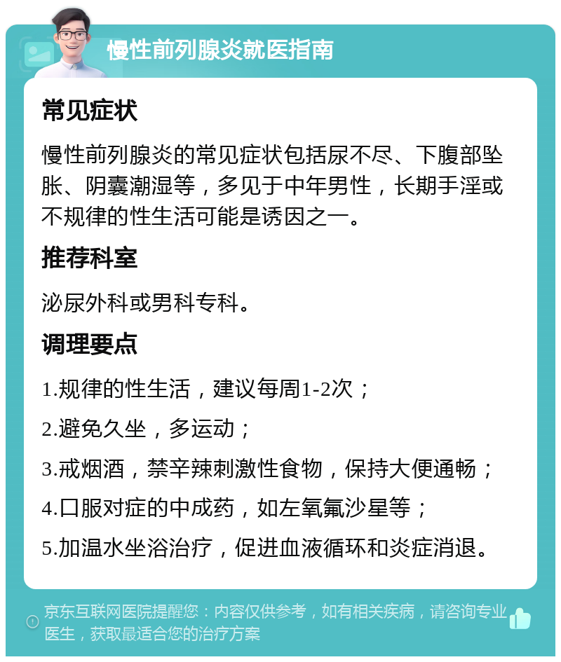 慢性前列腺炎就医指南 常见症状 慢性前列腺炎的常见症状包括尿不尽、下腹部坠胀、阴囊潮湿等，多见于中年男性，长期手淫或不规律的性生活可能是诱因之一。 推荐科室 泌尿外科或男科专科。 调理要点 1.规律的性生活，建议每周1-2次； 2.避免久坐，多运动； 3.戒烟酒，禁辛辣刺激性食物，保持大便通畅； 4.口服对症的中成药，如左氧氟沙星等； 5.加温水坐浴治疗，促进血液循环和炎症消退。