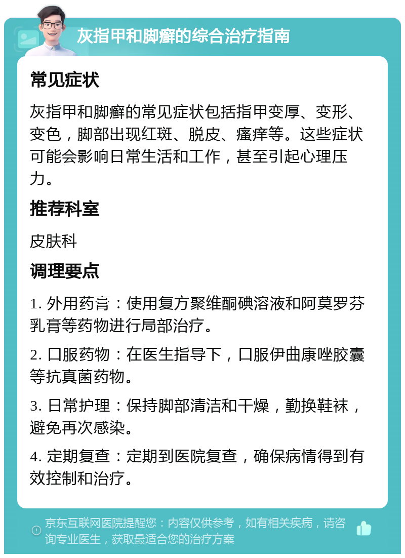 灰指甲和脚癣的综合治疗指南 常见症状 灰指甲和脚癣的常见症状包括指甲变厚、变形、变色，脚部出现红斑、脱皮、瘙痒等。这些症状可能会影响日常生活和工作，甚至引起心理压力。 推荐科室 皮肤科 调理要点 1. 外用药膏：使用复方聚维酮碘溶液和阿莫罗芬乳膏等药物进行局部治疗。 2. 口服药物：在医生指导下，口服伊曲康唑胶囊等抗真菌药物。 3. 日常护理：保持脚部清洁和干燥，勤换鞋袜，避免再次感染。 4. 定期复查：定期到医院复查，确保病情得到有效控制和治疗。