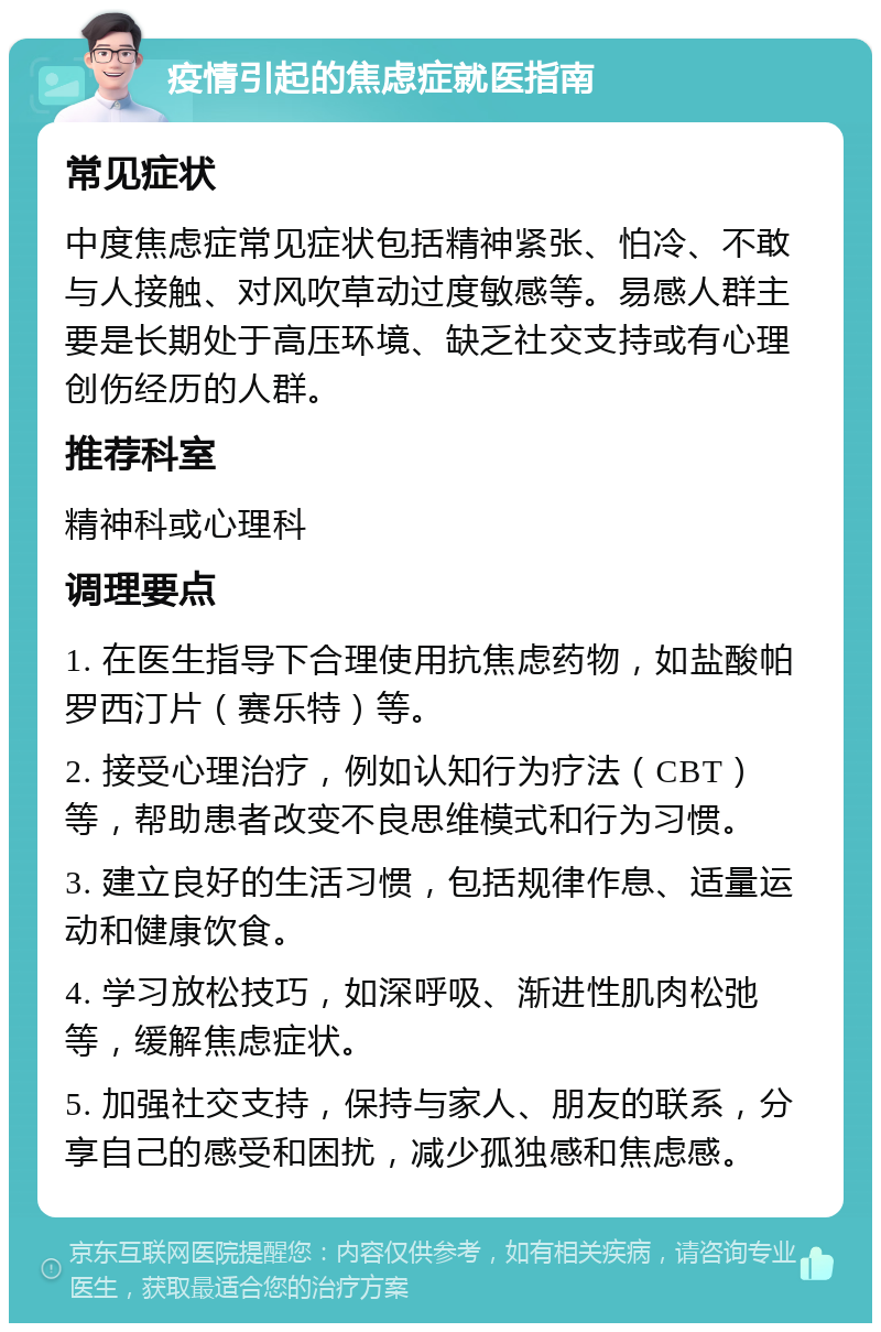 疫情引起的焦虑症就医指南 常见症状 中度焦虑症常见症状包括精神紧张、怕冷、不敢与人接触、对风吹草动过度敏感等。易感人群主要是长期处于高压环境、缺乏社交支持或有心理创伤经历的人群。 推荐科室 精神科或心理科 调理要点 1. 在医生指导下合理使用抗焦虑药物，如盐酸帕罗西汀片（赛乐特）等。 2. 接受心理治疗，例如认知行为疗法（CBT）等，帮助患者改变不良思维模式和行为习惯。 3. 建立良好的生活习惯，包括规律作息、适量运动和健康饮食。 4. 学习放松技巧，如深呼吸、渐进性肌肉松弛等，缓解焦虑症状。 5. 加强社交支持，保持与家人、朋友的联系，分享自己的感受和困扰，减少孤独感和焦虑感。