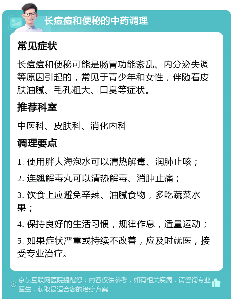 长痘痘和便秘的中药调理 常见症状 长痘痘和便秘可能是肠胃功能紊乱、内分泌失调等原因引起的，常见于青少年和女性，伴随着皮肤油腻、毛孔粗大、口臭等症状。 推荐科室 中医科、皮肤科、消化内科 调理要点 1. 使用胖大海泡水可以清热解毒、润肺止咳； 2. 连翘解毒丸可以清热解毒、消肿止痛； 3. 饮食上应避免辛辣、油腻食物，多吃蔬菜水果； 4. 保持良好的生活习惯，规律作息，适量运动； 5. 如果症状严重或持续不改善，应及时就医，接受专业治疗。