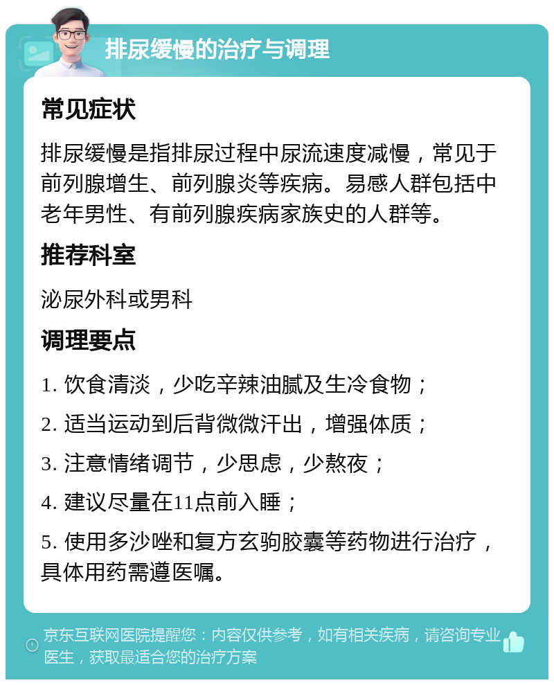 排尿缓慢的治疗与调理 常见症状 排尿缓慢是指排尿过程中尿流速度减慢，常见于前列腺增生、前列腺炎等疾病。易感人群包括中老年男性、有前列腺疾病家族史的人群等。 推荐科室 泌尿外科或男科 调理要点 1. 饮食清淡，少吃辛辣油腻及生冷食物； 2. 适当运动到后背微微汗出，增强体质； 3. 注意情绪调节，少思虑，少熬夜； 4. 建议尽量在11点前入睡； 5. 使用多沙唑和复方玄驹胶囊等药物进行治疗，具体用药需遵医嘱。