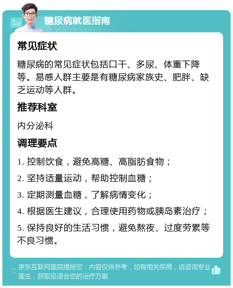 糖尿病就医指南 常见症状 糖尿病的常见症状包括口干、多尿、体重下降等。易感人群主要是有糖尿病家族史、肥胖、缺乏运动等人群。 推荐科室 内分泌科 调理要点 1. 控制饮食，避免高糖、高脂肪食物； 2. 坚持适量运动，帮助控制血糖； 3. 定期测量血糖，了解病情变化； 4. 根据医生建议，合理使用药物或胰岛素治疗； 5. 保持良好的生活习惯，避免熬夜、过度劳累等不良习惯。