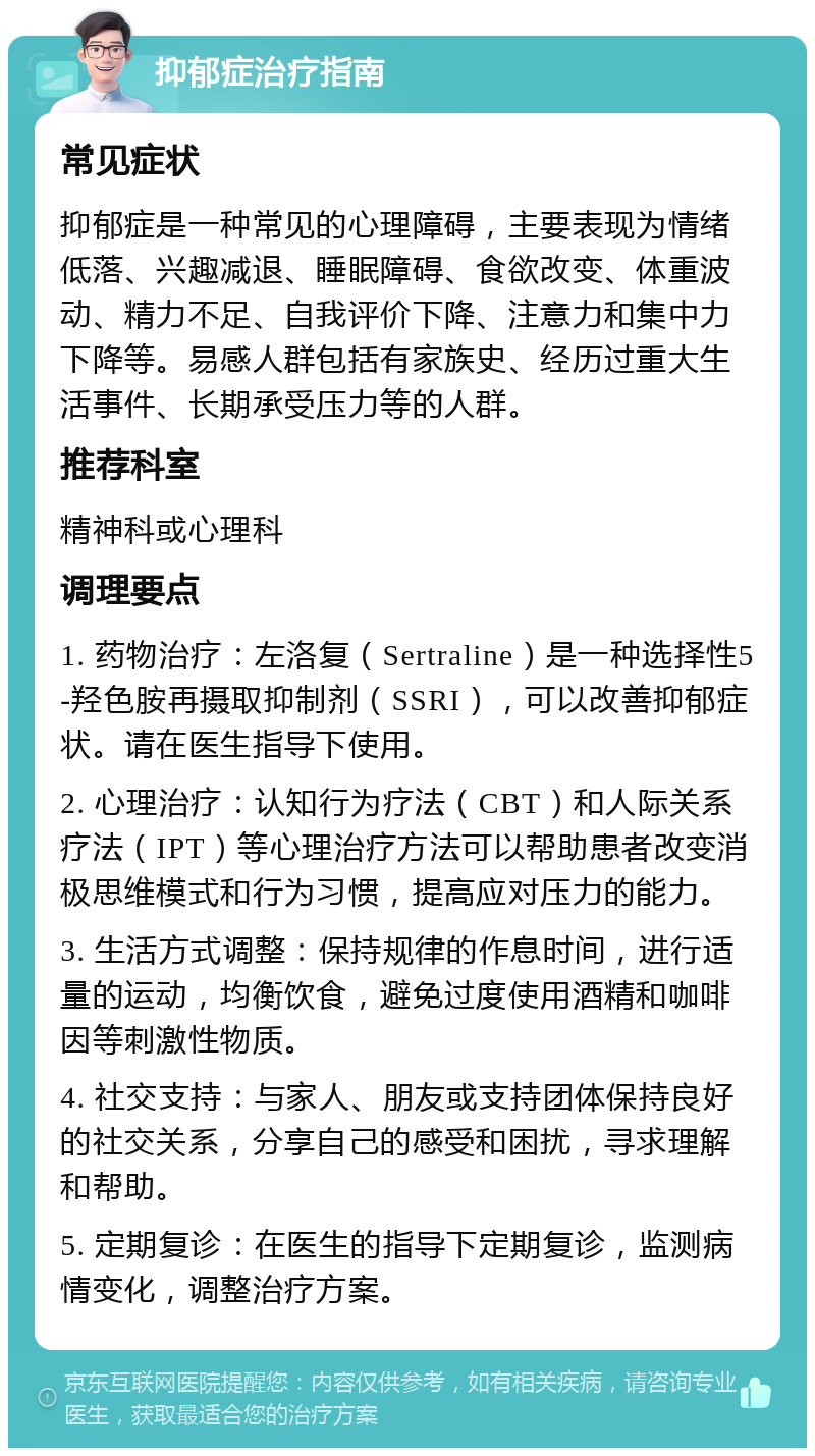 抑郁症治疗指南 常见症状 抑郁症是一种常见的心理障碍，主要表现为情绪低落、兴趣减退、睡眠障碍、食欲改变、体重波动、精力不足、自我评价下降、注意力和集中力下降等。易感人群包括有家族史、经历过重大生活事件、长期承受压力等的人群。 推荐科室 精神科或心理科 调理要点 1. 药物治疗：左洛复（Sertraline）是一种选择性5-羟色胺再摄取抑制剂（SSRI），可以改善抑郁症状。请在医生指导下使用。 2. 心理治疗：认知行为疗法（CBT）和人际关系疗法（IPT）等心理治疗方法可以帮助患者改变消极思维模式和行为习惯，提高应对压力的能力。 3. 生活方式调整：保持规律的作息时间，进行适量的运动，均衡饮食，避免过度使用酒精和咖啡因等刺激性物质。 4. 社交支持：与家人、朋友或支持团体保持良好的社交关系，分享自己的感受和困扰，寻求理解和帮助。 5. 定期复诊：在医生的指导下定期复诊，监测病情变化，调整治疗方案。