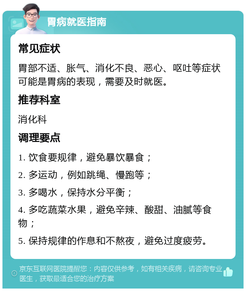 胃病就医指南 常见症状 胃部不适、胀气、消化不良、恶心、呕吐等症状可能是胃病的表现，需要及时就医。 推荐科室 消化科 调理要点 1. 饮食要规律，避免暴饮暴食； 2. 多运动，例如跳绳、慢跑等； 3. 多喝水，保持水分平衡； 4. 多吃蔬菜水果，避免辛辣、酸甜、油腻等食物； 5. 保持规律的作息和不熬夜，避免过度疲劳。