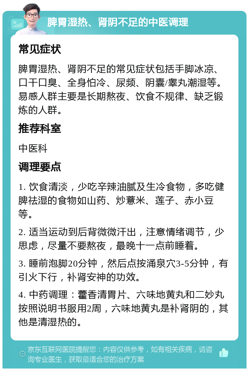 脾胃湿热、肾阴不足的中医调理 常见症状 脾胃湿热、肾阴不足的常见症状包括手脚冰凉、口干口臭、全身怕冷、尿频、阴囊/睾丸潮湿等。易感人群主要是长期熬夜、饮食不规律、缺乏锻炼的人群。 推荐科室 中医科 调理要点 1. 饮食清淡，少吃辛辣油腻及生冷食物，多吃健脾祛湿的食物如山药、炒薏米、莲子、赤小豆等。 2. 适当运动到后背微微汗出，注意情绪调节，少思虑，尽量不要熬夜，最晚十一点前睡着。 3. 睡前泡脚20分钟，然后点按涌泉穴3-5分钟，有引火下行，补肾安神的功效。 4. 中药调理：藿香清胃片、六味地黄丸和二妙丸按照说明书服用2周，六味地黄丸是补肾阴的，其他是清湿热的。