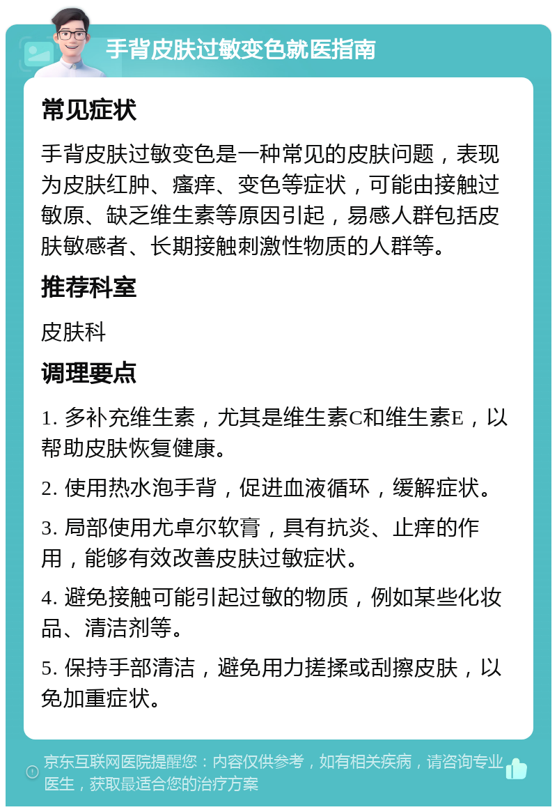 手背皮肤过敏变色就医指南 常见症状 手背皮肤过敏变色是一种常见的皮肤问题，表现为皮肤红肿、瘙痒、变色等症状，可能由接触过敏原、缺乏维生素等原因引起，易感人群包括皮肤敏感者、长期接触刺激性物质的人群等。 推荐科室 皮肤科 调理要点 1. 多补充维生素，尤其是维生素C和维生素E，以帮助皮肤恢复健康。 2. 使用热水泡手背，促进血液循环，缓解症状。 3. 局部使用尤卓尔软膏，具有抗炎、止痒的作用，能够有效改善皮肤过敏症状。 4. 避免接触可能引起过敏的物质，例如某些化妆品、清洁剂等。 5. 保持手部清洁，避免用力搓揉或刮擦皮肤，以免加重症状。