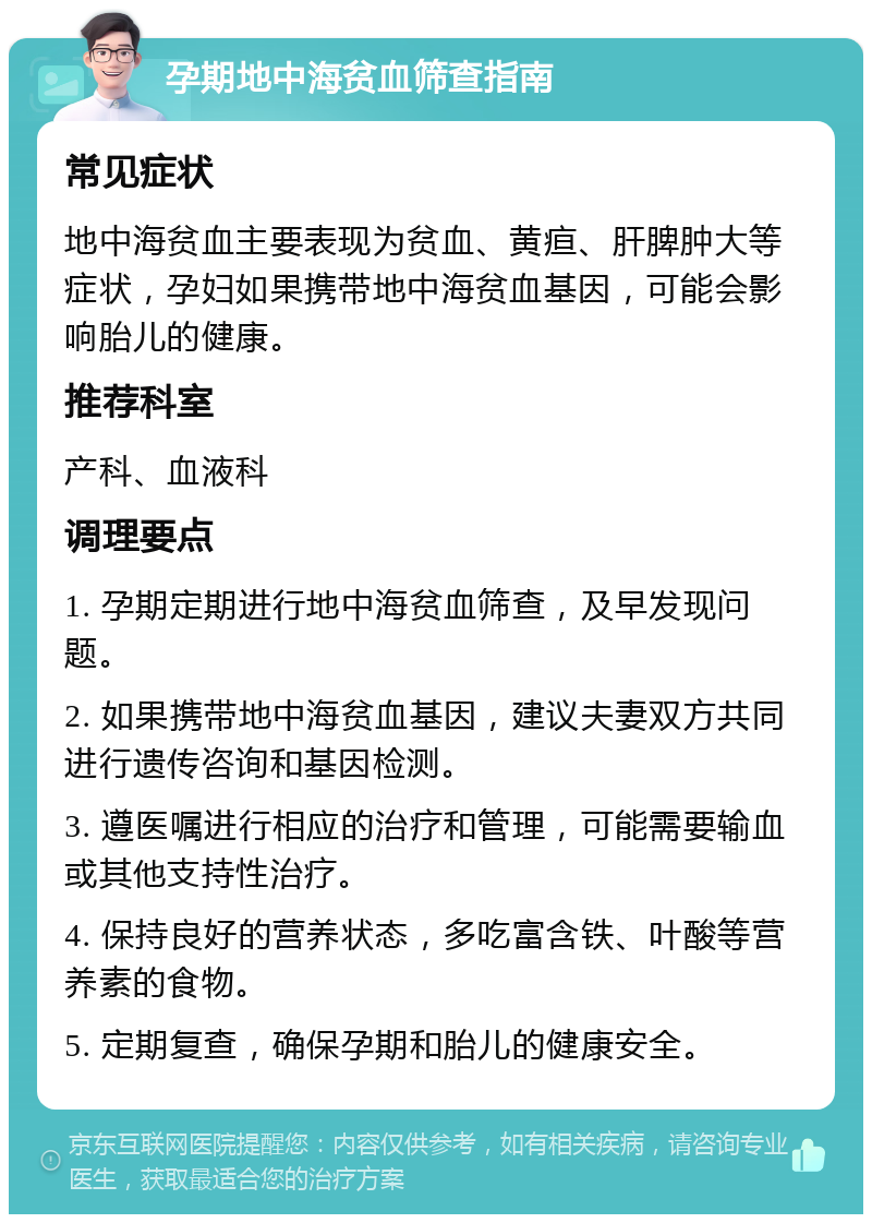 孕期地中海贫血筛查指南 常见症状 地中海贫血主要表现为贫血、黄疸、肝脾肿大等症状，孕妇如果携带地中海贫血基因，可能会影响胎儿的健康。 推荐科室 产科、血液科 调理要点 1. 孕期定期进行地中海贫血筛查，及早发现问题。 2. 如果携带地中海贫血基因，建议夫妻双方共同进行遗传咨询和基因检测。 3. 遵医嘱进行相应的治疗和管理，可能需要输血或其他支持性治疗。 4. 保持良好的营养状态，多吃富含铁、叶酸等营养素的食物。 5. 定期复查，确保孕期和胎儿的健康安全。