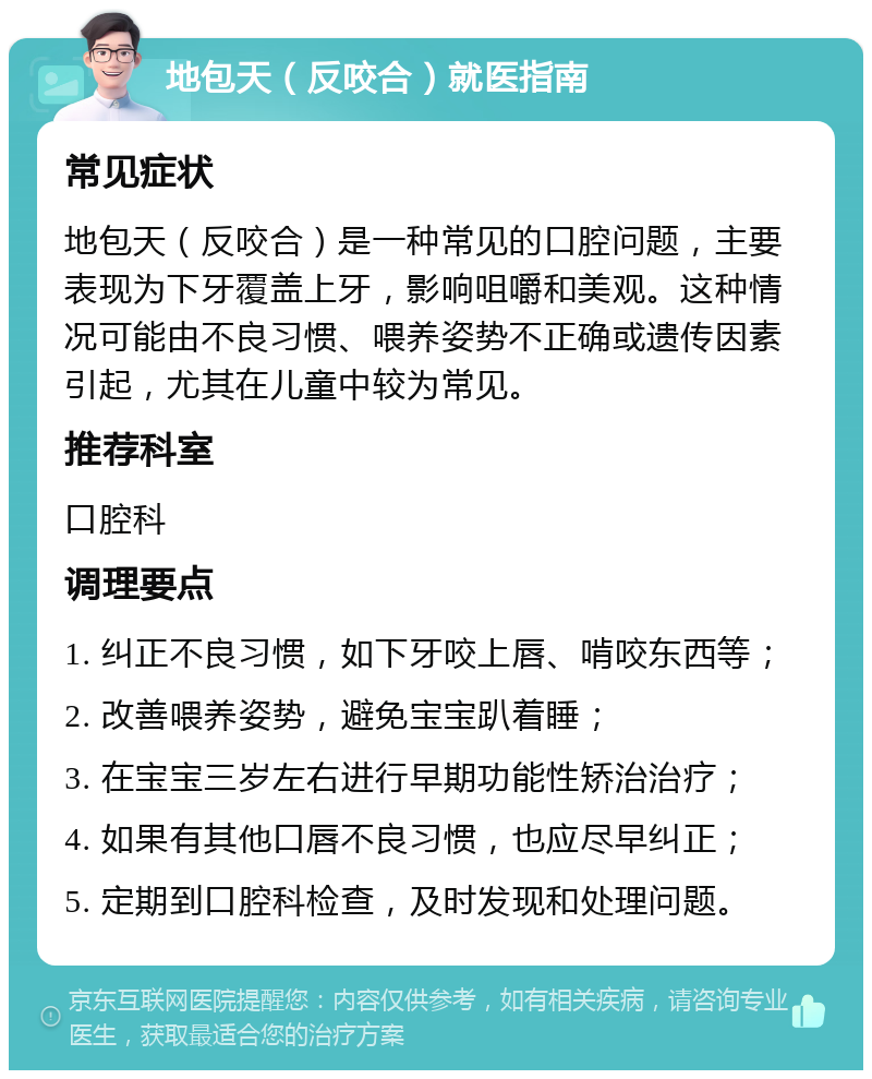 地包天（反咬合）就医指南 常见症状 地包天（反咬合）是一种常见的口腔问题，主要表现为下牙覆盖上牙，影响咀嚼和美观。这种情况可能由不良习惯、喂养姿势不正确或遗传因素引起，尤其在儿童中较为常见。 推荐科室 口腔科 调理要点 1. 纠正不良习惯，如下牙咬上唇、啃咬东西等； 2. 改善喂养姿势，避免宝宝趴着睡； 3. 在宝宝三岁左右进行早期功能性矫治治疗； 4. 如果有其他口唇不良习惯，也应尽早纠正； 5. 定期到口腔科检查，及时发现和处理问题。