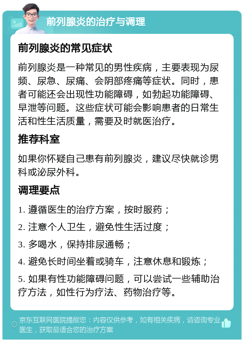 前列腺炎的治疗与调理 前列腺炎的常见症状 前列腺炎是一种常见的男性疾病，主要表现为尿频、尿急、尿痛、会阴部疼痛等症状。同时，患者可能还会出现性功能障碍，如勃起功能障碍、早泄等问题。这些症状可能会影响患者的日常生活和性生活质量，需要及时就医治疗。 推荐科室 如果你怀疑自己患有前列腺炎，建议尽快就诊男科或泌尿外科。 调理要点 1. 遵循医生的治疗方案，按时服药； 2. 注意个人卫生，避免性生活过度； 3. 多喝水，保持排尿通畅； 4. 避免长时间坐着或骑车，注意休息和锻炼； 5. 如果有性功能障碍问题，可以尝试一些辅助治疗方法，如性行为疗法、药物治疗等。