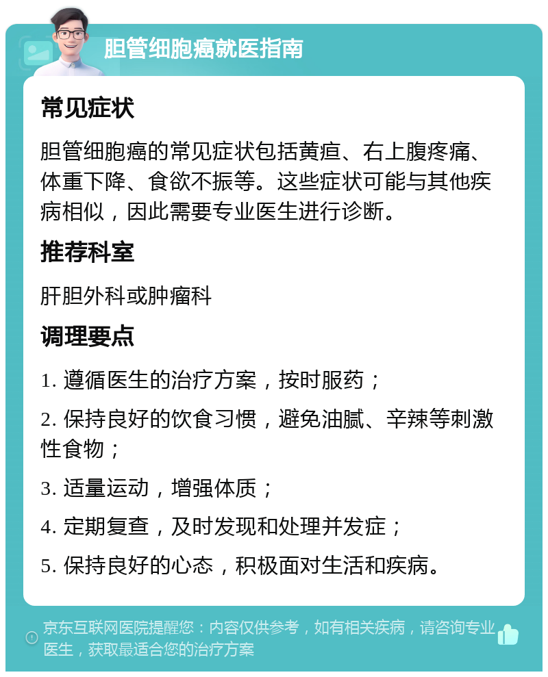 胆管细胞癌就医指南 常见症状 胆管细胞癌的常见症状包括黄疸、右上腹疼痛、体重下降、食欲不振等。这些症状可能与其他疾病相似，因此需要专业医生进行诊断。 推荐科室 肝胆外科或肿瘤科 调理要点 1. 遵循医生的治疗方案，按时服药； 2. 保持良好的饮食习惯，避免油腻、辛辣等刺激性食物； 3. 适量运动，增强体质； 4. 定期复查，及时发现和处理并发症； 5. 保持良好的心态，积极面对生活和疾病。