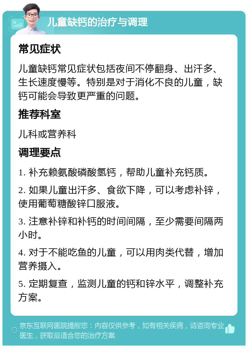 儿童缺钙的治疗与调理 常见症状 儿童缺钙常见症状包括夜间不停翻身、出汗多、生长速度慢等。特别是对于消化不良的儿童，缺钙可能会导致更严重的问题。 推荐科室 儿科或营养科 调理要点 1. 补充赖氨酸磷酸氢钙，帮助儿童补充钙质。 2. 如果儿童出汗多、食欲下降，可以考虑补锌，使用葡萄糖酸锌口服液。 3. 注意补锌和补钙的时间间隔，至少需要间隔两小时。 4. 对于不能吃鱼的儿童，可以用肉类代替，增加营养摄入。 5. 定期复查，监测儿童的钙和锌水平，调整补充方案。