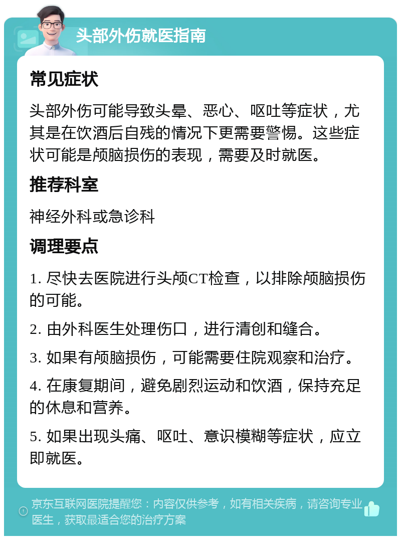 头部外伤就医指南 常见症状 头部外伤可能导致头晕、恶心、呕吐等症状，尤其是在饮酒后自残的情况下更需要警惕。这些症状可能是颅脑损伤的表现，需要及时就医。 推荐科室 神经外科或急诊科 调理要点 1. 尽快去医院进行头颅CT检查，以排除颅脑损伤的可能。 2. 由外科医生处理伤口，进行清创和缝合。 3. 如果有颅脑损伤，可能需要住院观察和治疗。 4. 在康复期间，避免剧烈运动和饮酒，保持充足的休息和营养。 5. 如果出现头痛、呕吐、意识模糊等症状，应立即就医。