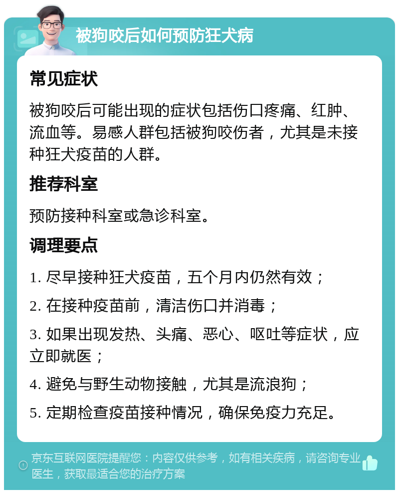 被狗咬后如何预防狂犬病 常见症状 被狗咬后可能出现的症状包括伤口疼痛、红肿、流血等。易感人群包括被狗咬伤者，尤其是未接种狂犬疫苗的人群。 推荐科室 预防接种科室或急诊科室。 调理要点 1. 尽早接种狂犬疫苗，五个月内仍然有效； 2. 在接种疫苗前，清洁伤口并消毒； 3. 如果出现发热、头痛、恶心、呕吐等症状，应立即就医； 4. 避免与野生动物接触，尤其是流浪狗； 5. 定期检查疫苗接种情况，确保免疫力充足。