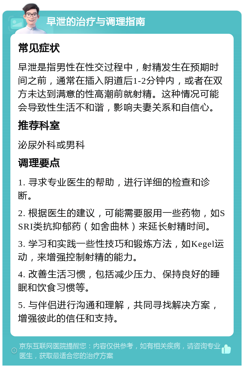 早泄的治疗与调理指南 常见症状 早泄是指男性在性交过程中，射精发生在预期时间之前，通常在插入阴道后1-2分钟内，或者在双方未达到满意的性高潮前就射精。这种情况可能会导致性生活不和谐，影响夫妻关系和自信心。 推荐科室 泌尿外科或男科 调理要点 1. 寻求专业医生的帮助，进行详细的检查和诊断。 2. 根据医生的建议，可能需要服用一些药物，如SSRI类抗抑郁药（如舍曲林）来延长射精时间。 3. 学习和实践一些性技巧和锻炼方法，如Kegel运动，来增强控制射精的能力。 4. 改善生活习惯，包括减少压力、保持良好的睡眠和饮食习惯等。 5. 与伴侣进行沟通和理解，共同寻找解决方案，增强彼此的信任和支持。