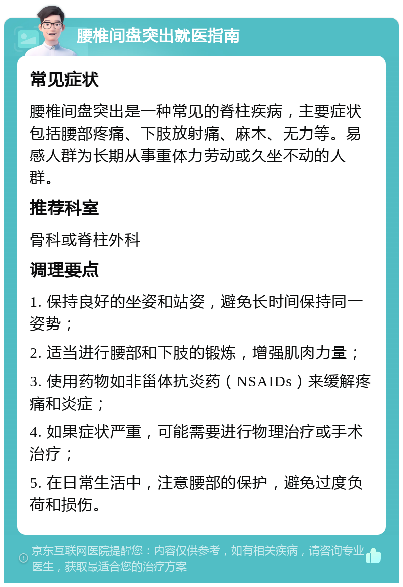 腰椎间盘突出就医指南 常见症状 腰椎间盘突出是一种常见的脊柱疾病，主要症状包括腰部疼痛、下肢放射痛、麻木、无力等。易感人群为长期从事重体力劳动或久坐不动的人群。 推荐科室 骨科或脊柱外科 调理要点 1. 保持良好的坐姿和站姿，避免长时间保持同一姿势； 2. 适当进行腰部和下肢的锻炼，增强肌肉力量； 3. 使用药物如非甾体抗炎药（NSAIDs）来缓解疼痛和炎症； 4. 如果症状严重，可能需要进行物理治疗或手术治疗； 5. 在日常生活中，注意腰部的保护，避免过度负荷和损伤。