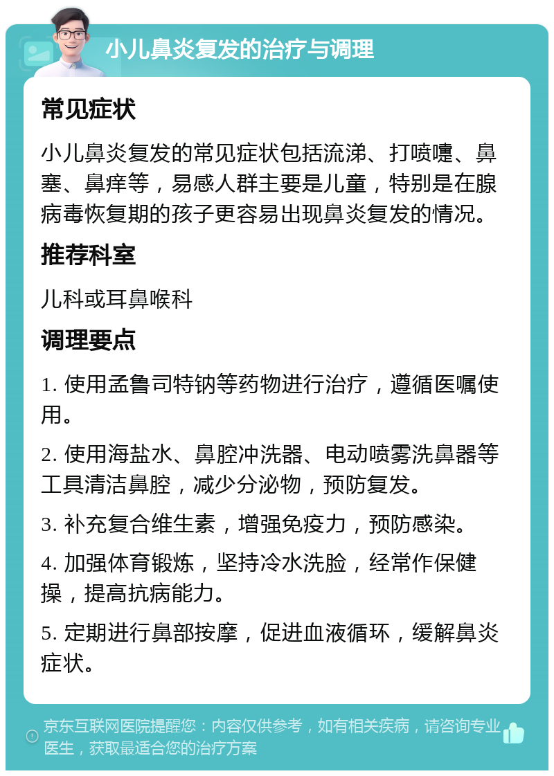 小儿鼻炎复发的治疗与调理 常见症状 小儿鼻炎复发的常见症状包括流涕、打喷嚏、鼻塞、鼻痒等，易感人群主要是儿童，特别是在腺病毒恢复期的孩子更容易出现鼻炎复发的情况。 推荐科室 儿科或耳鼻喉科 调理要点 1. 使用孟鲁司特钠等药物进行治疗，遵循医嘱使用。 2. 使用海盐水、鼻腔冲洗器、电动喷雾洗鼻器等工具清洁鼻腔，减少分泌物，预防复发。 3. 补充复合维生素，增强免疫力，预防感染。 4. 加强体育锻炼，坚持冷水洗脸，经常作保健操，提高抗病能力。 5. 定期进行鼻部按摩，促进血液循环，缓解鼻炎症状。