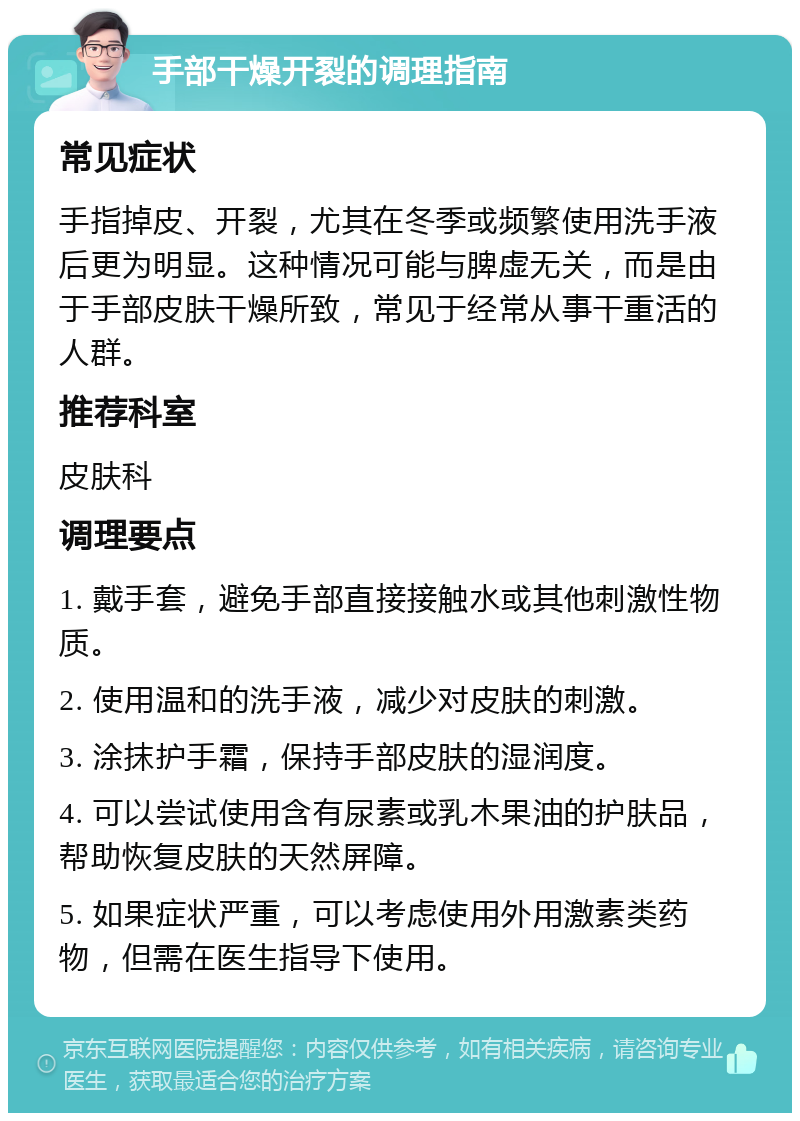 手部干燥开裂的调理指南 常见症状 手指掉皮、开裂，尤其在冬季或频繁使用洗手液后更为明显。这种情况可能与脾虚无关，而是由于手部皮肤干燥所致，常见于经常从事干重活的人群。 推荐科室 皮肤科 调理要点 1. 戴手套，避免手部直接接触水或其他刺激性物质。 2. 使用温和的洗手液，减少对皮肤的刺激。 3. 涂抹护手霜，保持手部皮肤的湿润度。 4. 可以尝试使用含有尿素或乳木果油的护肤品，帮助恢复皮肤的天然屏障。 5. 如果症状严重，可以考虑使用外用激素类药物，但需在医生指导下使用。