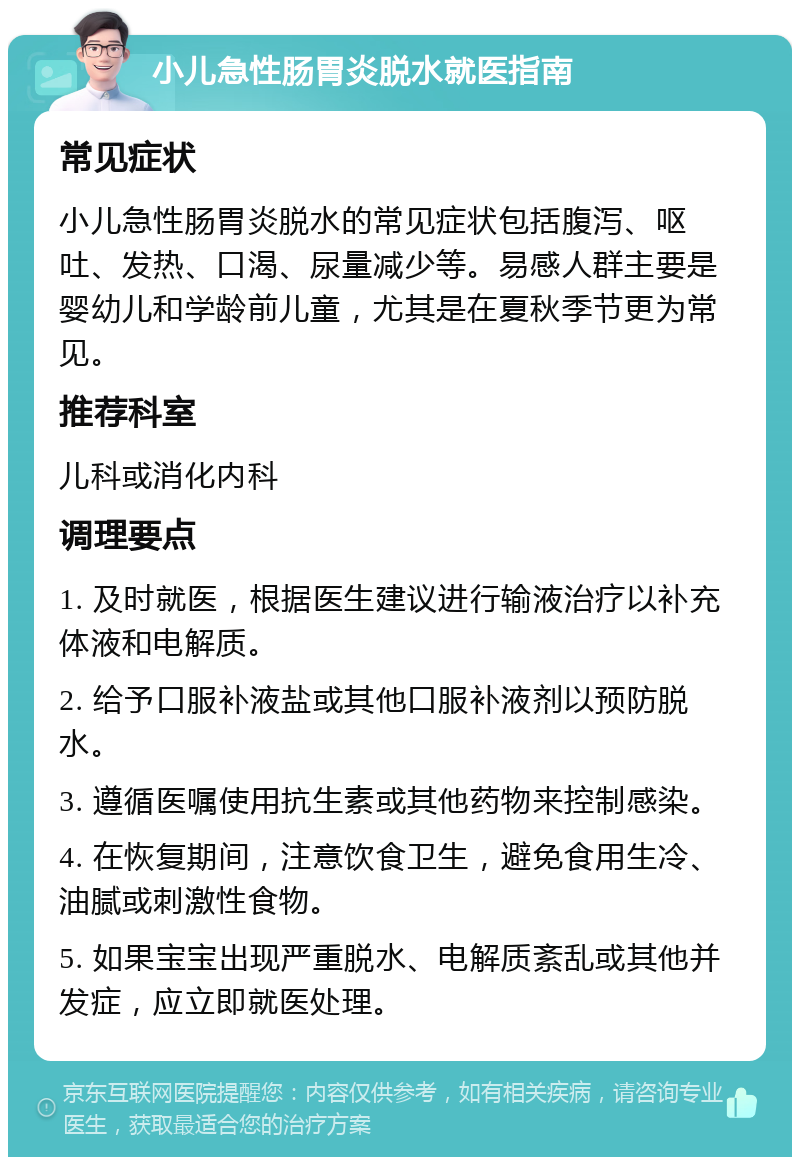 小儿急性肠胃炎脱水就医指南 常见症状 小儿急性肠胃炎脱水的常见症状包括腹泻、呕吐、发热、口渴、尿量减少等。易感人群主要是婴幼儿和学龄前儿童，尤其是在夏秋季节更为常见。 推荐科室 儿科或消化内科 调理要点 1. 及时就医，根据医生建议进行输液治疗以补充体液和电解质。 2. 给予口服补液盐或其他口服补液剂以预防脱水。 3. 遵循医嘱使用抗生素或其他药物来控制感染。 4. 在恢复期间，注意饮食卫生，避免食用生冷、油腻或刺激性食物。 5. 如果宝宝出现严重脱水、电解质紊乱或其他并发症，应立即就医处理。