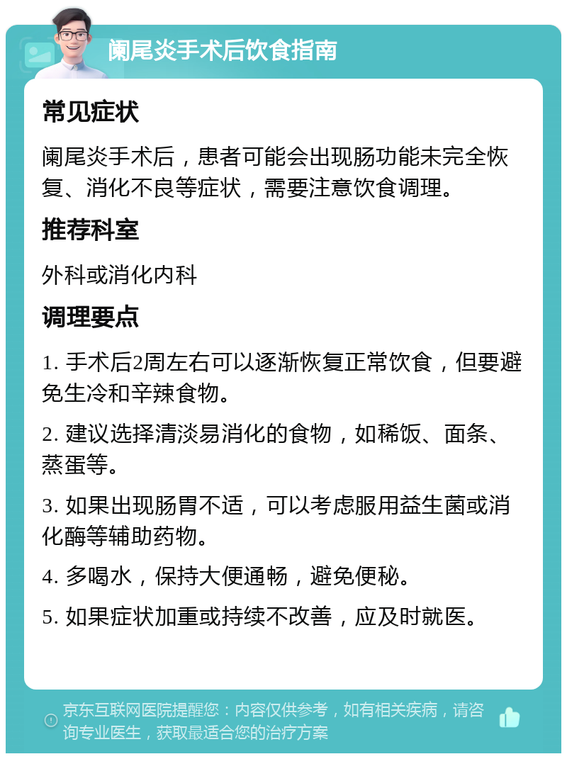 阑尾炎手术后饮食指南 常见症状 阑尾炎手术后，患者可能会出现肠功能未完全恢复、消化不良等症状，需要注意饮食调理。 推荐科室 外科或消化内科 调理要点 1. 手术后2周左右可以逐渐恢复正常饮食，但要避免生冷和辛辣食物。 2. 建议选择清淡易消化的食物，如稀饭、面条、蒸蛋等。 3. 如果出现肠胃不适，可以考虑服用益生菌或消化酶等辅助药物。 4. 多喝水，保持大便通畅，避免便秘。 5. 如果症状加重或持续不改善，应及时就医。