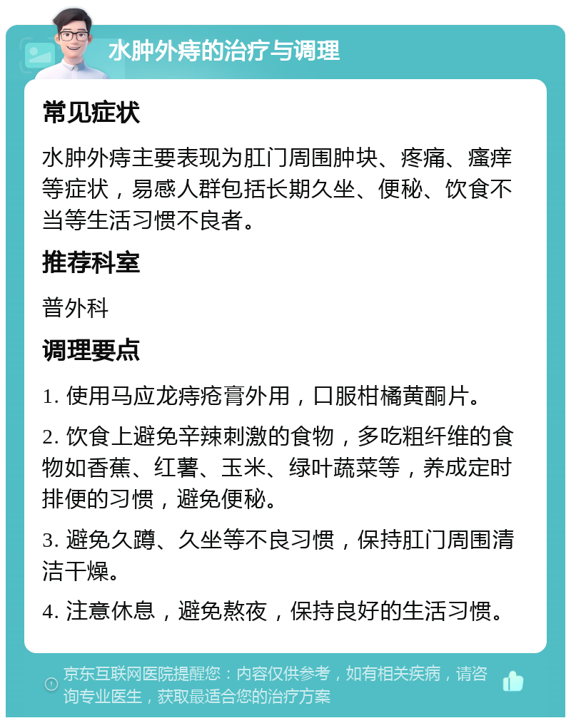 水肿外痔的治疗与调理 常见症状 水肿外痔主要表现为肛门周围肿块、疼痛、瘙痒等症状，易感人群包括长期久坐、便秘、饮食不当等生活习惯不良者。 推荐科室 普外科 调理要点 1. 使用马应龙痔疮膏外用，口服柑橘黄酮片。 2. 饮食上避免辛辣刺激的食物，多吃粗纤维的食物如香蕉、红薯、玉米、绿叶蔬菜等，养成定时排便的习惯，避免便秘。 3. 避免久蹲、久坐等不良习惯，保持肛门周围清洁干燥。 4. 注意休息，避免熬夜，保持良好的生活习惯。