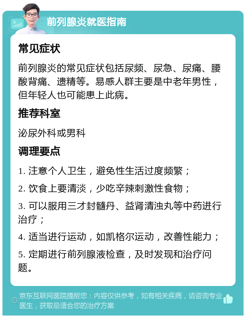 前列腺炎就医指南 常见症状 前列腺炎的常见症状包括尿频、尿急、尿痛、腰酸背痛、遗精等。易感人群主要是中老年男性，但年轻人也可能患上此病。 推荐科室 泌尿外科或男科 调理要点 1. 注意个人卫生，避免性生活过度频繁； 2. 饮食上要清淡，少吃辛辣刺激性食物； 3. 可以服用三才封髓丹、益肾清浊丸等中药进行治疗； 4. 适当进行运动，如凯格尔运动，改善性能力； 5. 定期进行前列腺液检查，及时发现和治疗问题。