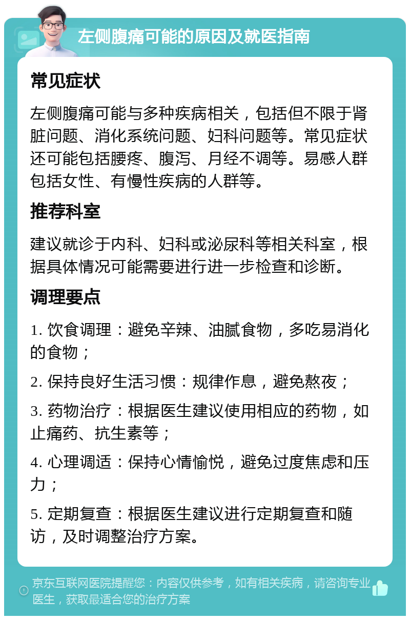 左侧腹痛可能的原因及就医指南 常见症状 左侧腹痛可能与多种疾病相关，包括但不限于肾脏问题、消化系统问题、妇科问题等。常见症状还可能包括腰疼、腹泻、月经不调等。易感人群包括女性、有慢性疾病的人群等。 推荐科室 建议就诊于内科、妇科或泌尿科等相关科室，根据具体情况可能需要进行进一步检查和诊断。 调理要点 1. 饮食调理：避免辛辣、油腻食物，多吃易消化的食物； 2. 保持良好生活习惯：规律作息，避免熬夜； 3. 药物治疗：根据医生建议使用相应的药物，如止痛药、抗生素等； 4. 心理调适：保持心情愉悦，避免过度焦虑和压力； 5. 定期复查：根据医生建议进行定期复查和随访，及时调整治疗方案。